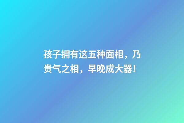 孩子拥有这五种面相，乃贵气之相，早晚成大器！