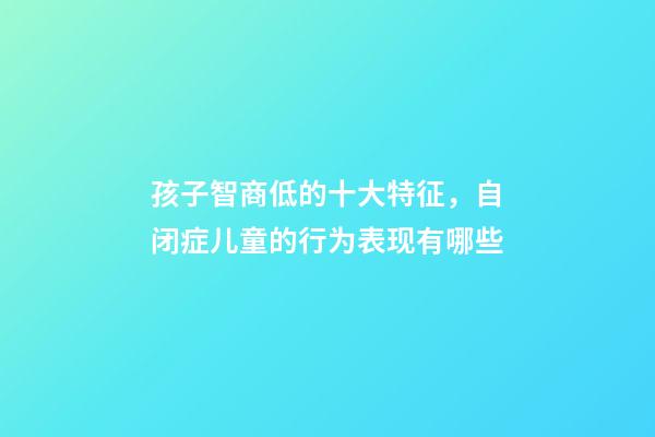 孩子智商低的十大特征，自闭症儿童的行为表现有哪些-第1张-观点-玄机派