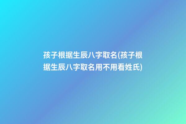孩子根据生辰八字取名(孩子根据生辰八字取名用不用看姓氏)