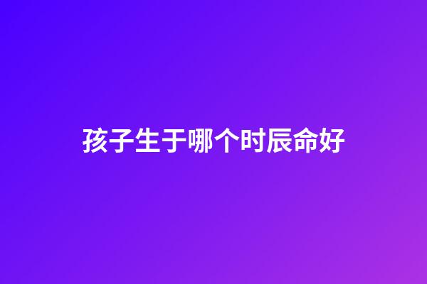 孩子生于哪个时辰命好