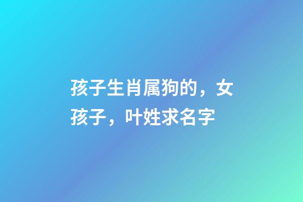 孩子生肖属狗的，女孩子，叶姓求名字