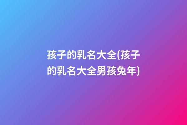 孩子的乳名大全(孩子的乳名大全男孩兔年)