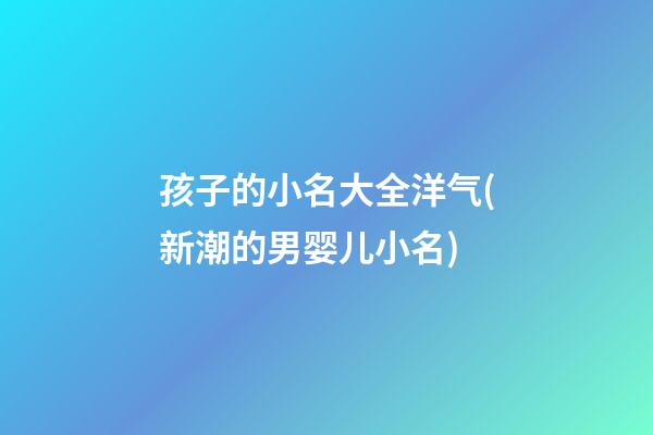 孩子的小名大全洋气(新潮的男婴儿小名)