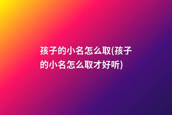 孩子的小名怎么取(孩子的小名怎么取才好听)