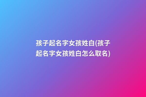 孩子起名字女孩姓白(孩子起名字女孩姓白怎么取名)