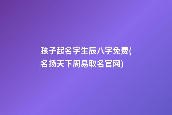 孩子起名字生辰八字免费(名扬天下周易取名官网)