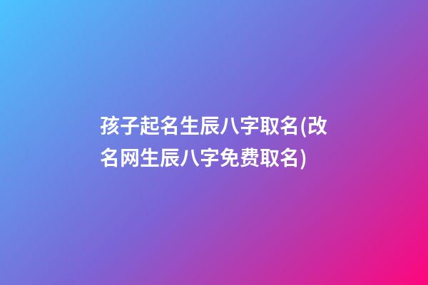 孩子起名生辰八字取名(改名网生辰八字免费取名)