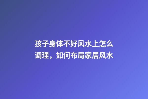 孩子身体不好风水上怎么调理，如何布局家居风水