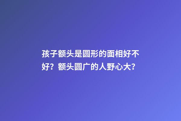 孩子额头是圆形的面相好不好？额头圆广的人野心大？