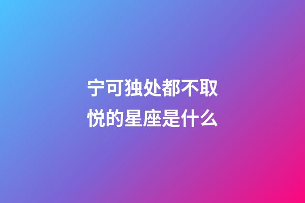 宁可独处都不取悦的星座是什么-第1张-星座运势-玄机派
