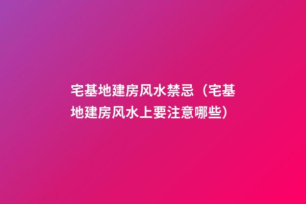 宅基地建房风水禁忌（宅基地建房风水上要注意哪些）