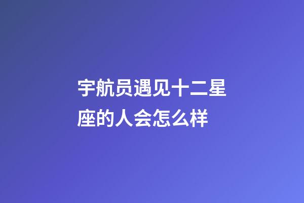 宇航员遇见十二星座的人会怎么样-第1张-星座运势-玄机派