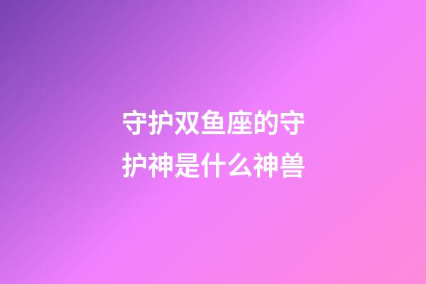 守护双鱼座的守护神是什么神兽-第1张-星座运势-玄机派