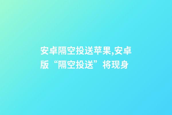 安卓隔空投送苹果,安卓版“隔空投送”将现身-第1张-观点-玄机派