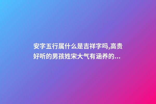 安字五行属什么是吉祥字吗,高贵好听的男孩姓宋大气有涵养的名字-可爱点-第1张-观点-玄机派