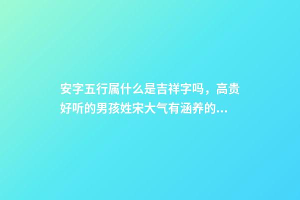 安字五行属什么是吉祥字吗，高贵好听的男孩姓宋大气有涵养的名字-可爱点-第1张-观点-玄机派