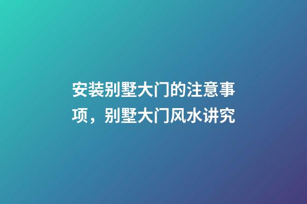安装别墅大门的注意事项，别墅大门风水讲究