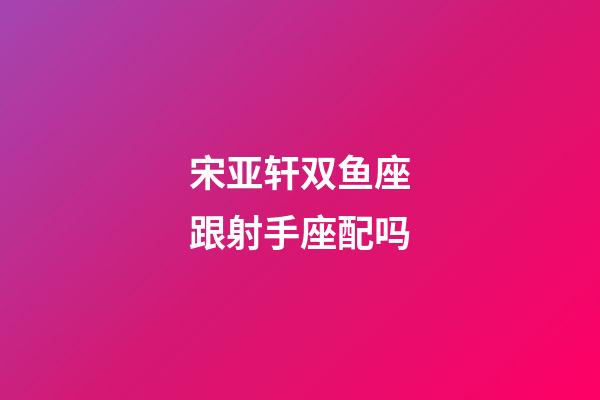 宋亚轩双鱼座跟射手座配吗-第1张-星座运势-玄机派