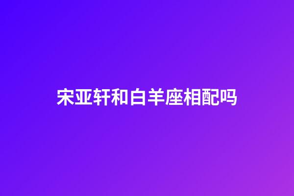 宋亚轩和白羊座相配吗-第1张-星座运势-玄机派