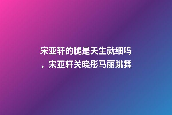 宋亚轩的腿是天生就细吗，宋亚轩关晓彤马丽跳舞-第1张-观点-玄机派