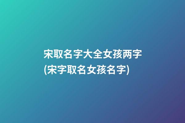 宋取名字大全女孩两字(宋字取名女孩名字)