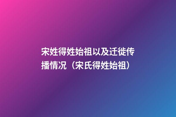 宋姓得姓始祖以及迁徙传播情况（宋氏得姓始祖）