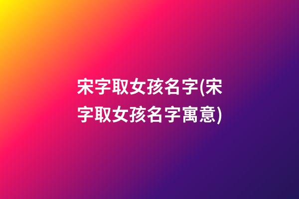 宋字取女孩名字(宋字取女孩名字寓意)