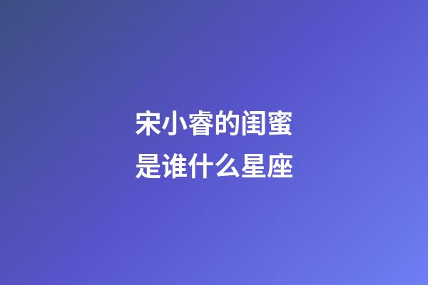 宋小睿的闺蜜是谁什么星座-第1张-星座运势-玄机派