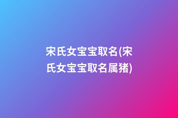 宋氏女宝宝取名(宋氏女宝宝取名属猪)