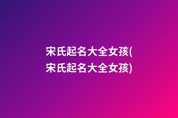 宋氏起名大全女孩(宋氏起名大全女孩)