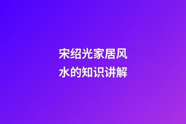 宋绍光家居风水的知识讲解