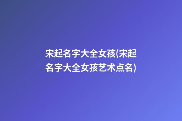 宋起名字大全女孩(宋起名字大全女孩艺术点名)