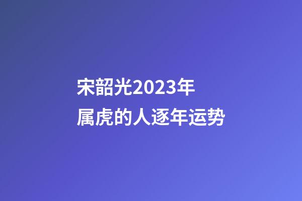 宋韶光2023年属虎的人逐年运势