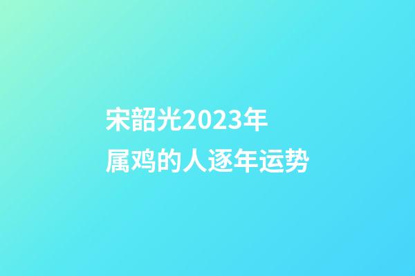 宋韶光2023年属鸡的人逐年运势