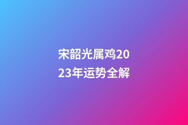 宋韶光属鸡2023年运势全解