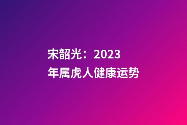 宋韶光：2023年属虎人健康运势