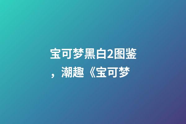 宝可梦黑白2图鉴，潮趣《宝可梦-第1张-观点-玄机派