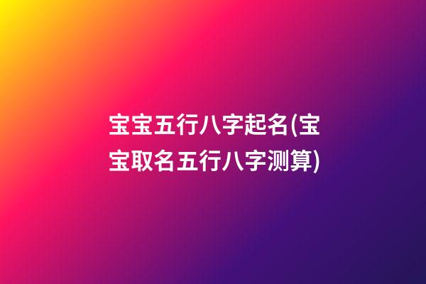 宝宝五行八字起名(宝宝取名五行八字测算)