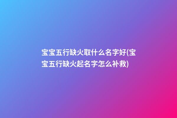 宝宝五行缺火取什么名字好(宝宝五行缺火起名字怎么补救)