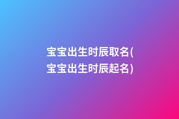 宝宝出生时辰取名(宝宝出生时辰起名)