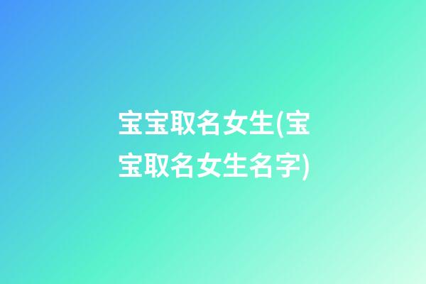 宝宝取名女生(宝宝取名女生名字)