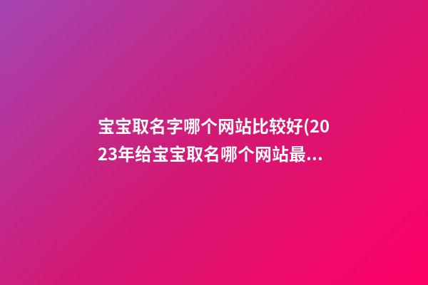 宝宝取名字哪个网站比较好(2023年给宝宝取名哪个网站最好)