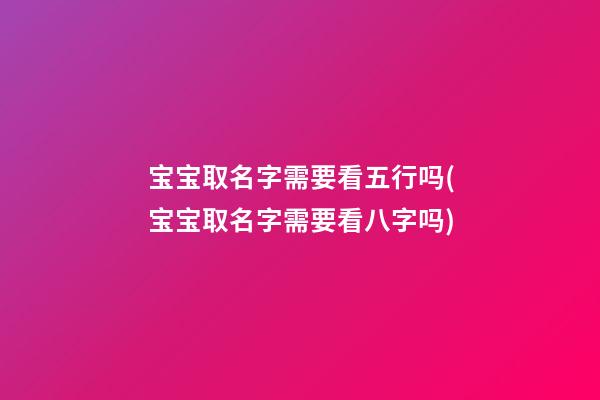 宝宝取名字需要看五行吗(宝宝取名字需要看八字吗)