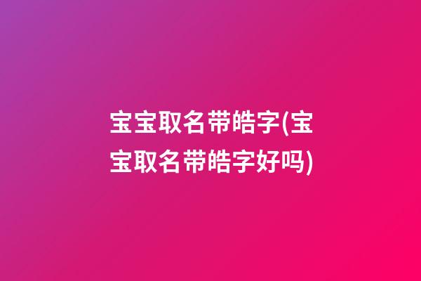宝宝取名带皓字(宝宝取名带皓字好吗)