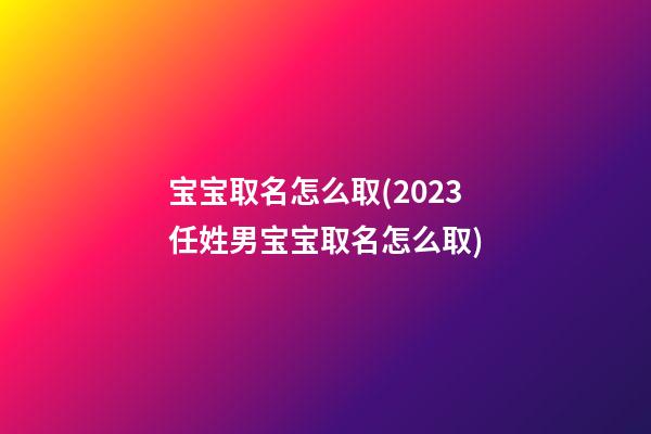宝宝取名怎么取(2023任姓男宝宝取名怎么取)