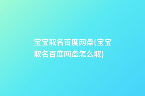 宝宝取名百度网盘(宝宝取名百度网盘怎么取)