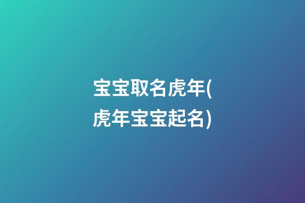 宝宝取名虎年(虎年宝宝起名)
