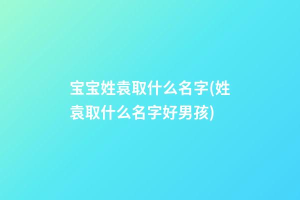宝宝姓袁取什么名字(姓袁取什么名字好男孩)
