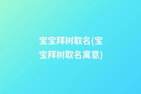 宝宝拜树取名(宝宝拜树取名寓意)