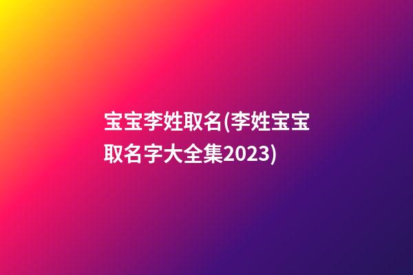宝宝李姓取名(李姓宝宝取名字大全集2023)
